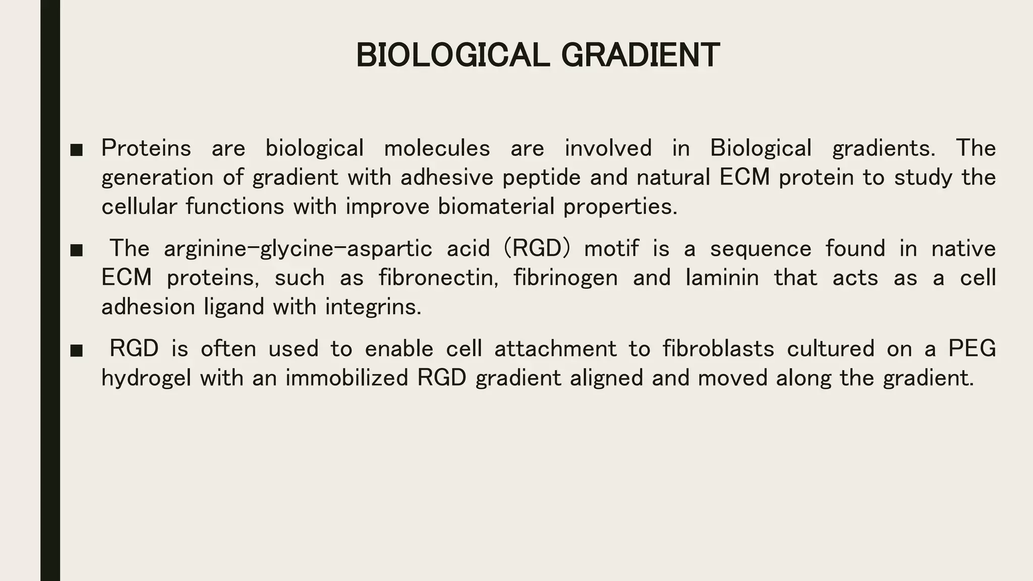 BIOLOGICAL GRADIENT
■ Proteins are biological molecules are involved in Biological gradients. The
generation of gradient with adhesive peptide and natural ECM protein to study the
cellular functions with improve biomaterial properties.
■ The arginine-glycine-aspartic acid (RGD) motif is a sequence found in native
ECM proteins, such as fibronectin, fibrinogen and laminin that acts as a cell
adhesion ligand with integrins.
■ RGD is often used to enable cell attachment to fibroblasts cultured on a PEG
hydrogel with an immobilized RGD gradient aligned and moved along the gradient.
 