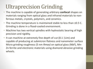 Ultraprecision Grinding
• The machine is capable of generating arbitrary confocal shapes on
materials ranging from optical glass and infrared materials to non-
ferrous metals, crystals, polymers, and ceramics.
• The machine temperature is maintained stable to less than ±0.5 C.
Grinding is done in a flood-cooled environment.
• Machine has two vertical spindles with hydrostatic bearing of high
precision and rigidity.
• It can machine at extremely fine depth of cut (0.1 |Lim) and
capable of producing at submicron flatness and nanometer surface
Micro grinding roughness (5 nm Rmax) on optical glass (NbF), Mn-
Zn ferrite and electronic materials using diamond abrasive grinding
wheels.
 