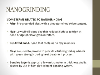 NANOGRINDING
SOME TERMS RELATED TO NANOGRINDING
• Frits- Pre-grounded glass with a predetermined oxide content.
• Flux- Low MP silicious clay that reduces surface tension at
bond bridge abrasive grain interface.
• Pre-fitted bond- Bond that contains no clay minerals.
• Clays are used to provide to provide vitrified grinding wheels
with green strength during heat treatment process.
• Bonding Layer is approx. a few micrometer in thickness and is
caused by use of high clay content bonding system.
 
