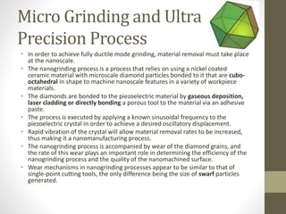 Micro Grinding and Ultra
Precision Process
• In order to achieve fully ductile mode grinding, material removal must take place
at the nanoscale.
• The nanogrinding process is a process that relies on using a nickel coated
ceramic material with microscale diamond particles bonded to it that are cubo-
octahedral in shape to machine nanoscale features in a variety of workpiece
materials.
• The diamonds are bonded to the piezoelectric material by gaseous deposition,
laser cladding or directly bonding a porous tool to the material via an adhesive
paste.
• The process is executed by applying a known sinusoidal frequency to the
piezoelectric crystal in order to achieve a desired oscillatory displacement.
• Rapid vibration of the crystal will allow material removal rates to be increased,
thus making it a nanomanufacturing process.
• The nanogrinding process is accompanied by wear of the diamond grains, and
the rate of this wear plays an important role in determining the efficiency of the
nanogrinding process and the quality of the nanomachined surface.
• Wear mechanisms in nanogrinding processes appear to be similar to that of
single-point cutting tools, the only difference being the size of swarf particles
generated.
 