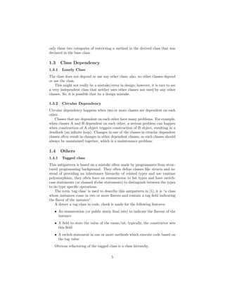 only these two categories of restricting a method in the derived class that was
declared in the base class.
1.3 Class Dependency
1.3.1 Lonely Class
The class does not depend or use any other class; also, no other classes depend
or use the class.
This might not really be a mistake/error in design; however, it is rare to see
a very independent class that neither uses other classes nor used by any other
classes. So, it is possible that its a design mistake.
1.3.2 Circular Dependency
Circular dependency happens when two or more classes are dependent on each
other.
Classes that are dependent on each other have many problems. For example,
when classes A and B dependent on each other, a serious problem can happen
when construction of A object triggers construction of B object, resulting in a
deadlock (an inﬁnite loop). Changes in one of the classes in ciruclar dependent
classes often result in changes in other dependent classes; so such classes should
always be maintained together, which is a maintenance problem.
1.4 Others
1.4.1 Tagged class
This antipattern is based on a mistake often made by programmers from struc-
tured programming background. They often deﬁne classes like structs and in-
stead of providing an inheritance hierarchy of related types and use runtime
polymorphism, they often have an enumeration to list types and have switch-
case statements (or chained if-else statements) to distinguish between the types
to do type speciﬁc operations.
The term ‘tag class’ is used to describe this antipattern in [1]; it is “a class
whose instances come in two or more ﬂavors and contain a tag ﬁeld indicating
the ﬂavor of the instance”.
A detect a tag class in code, check is made for the following features:
• An enumeration (or public static ﬁnal ints) to indicate the ﬂavour of the
instance
• A ﬁeld to store the value of the enum/int; typically, the constructor sets
this ﬁeld
• A switch statement in one or more methods which execute code based on
the tag value
Obvious refactoring of the tagged class is a class hierarchy.
5
 