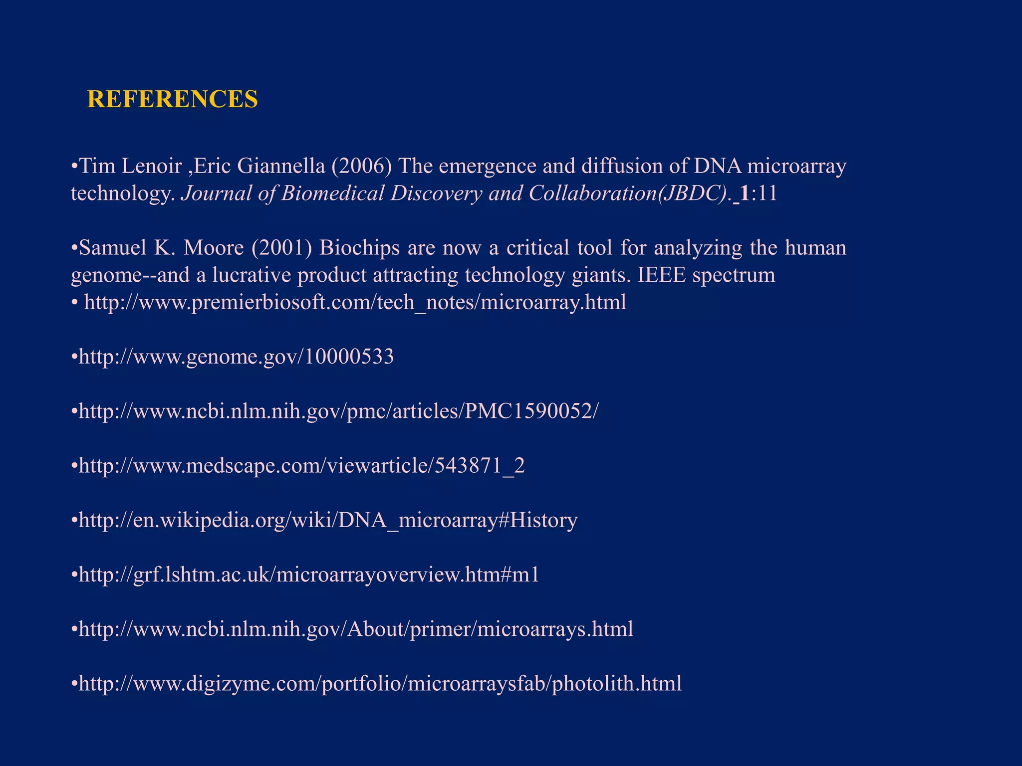 REFERENCES
•Tim Lenoir ,Eric Giannella (2006) The emergence and diffusion of DNA microarray
technology. Journal of Biomedical Discovery and Collaboration(JBDC). 1:11
•Samuel K. Moore (2001) Biochips are now a critical tool for analyzing the human
genome--and a lucrative product attracting technology giants. IEEE spectrum
• http://www.premierbiosoft.com/tech_notes/microarray.html
•http://www.genome.gov/10000533
•http://www.ncbi.nlm.nih.gov/pmc/articles/PMC1590052/
•http://www.medscape.com/viewarticle/543871_2
•http://en.wikipedia.org/wiki/DNA_microarray#History
•http://grf.lshtm.ac.uk/microarrayoverview.htm#m1
•http://www.ncbi.nlm.nih.gov/About/primer/microarrays.html
•http://www.digizyme.com/portfolio/microarraysfab/photolith.html

 
