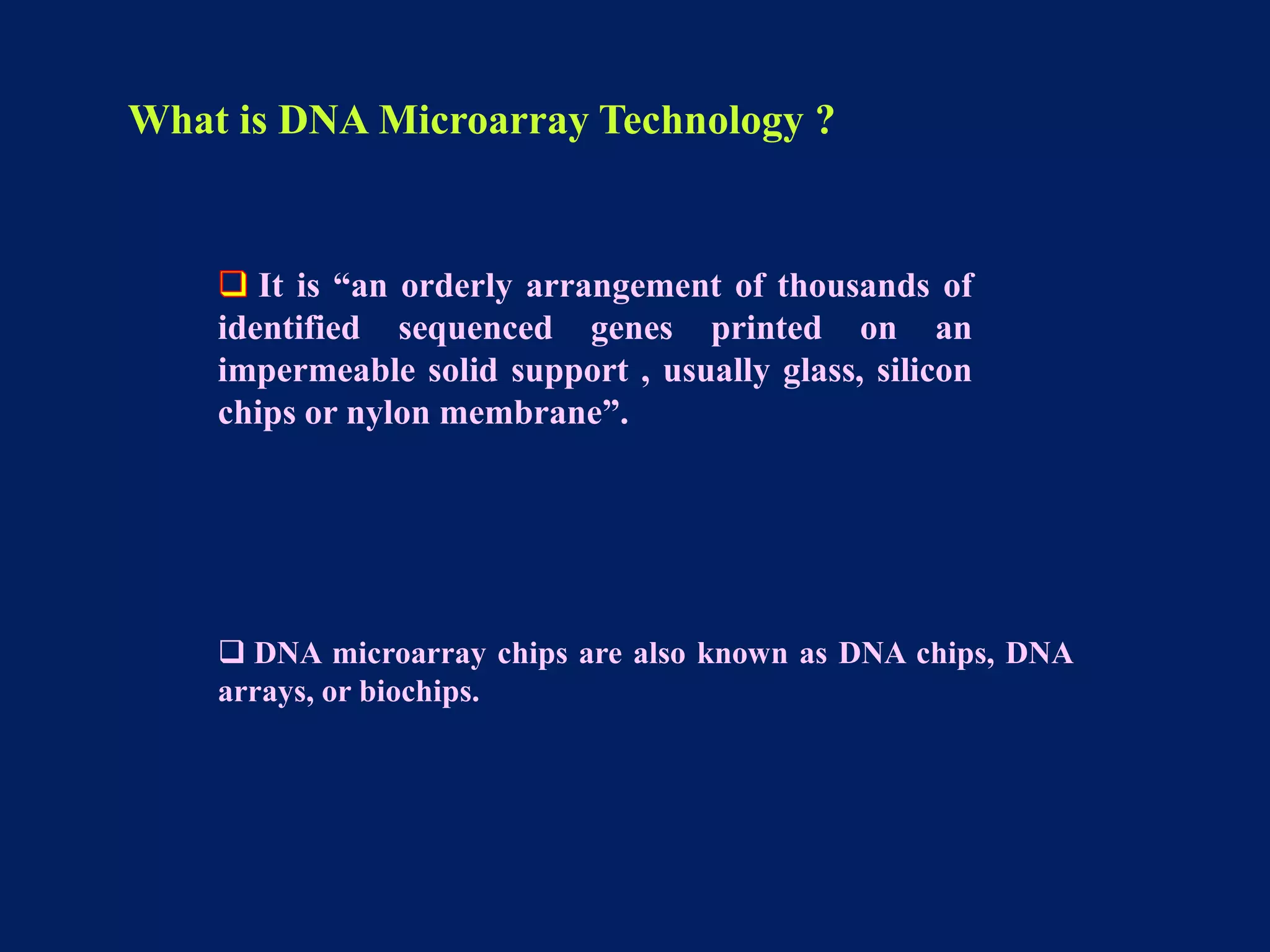 What is DNA Microarray Technology ?

It is “an orderly arrangement of thousands of
identified sequenced genes printed on an
impermeable solid support , usually glass, silicon
chips or nylon membrane”.

 DNA microarray chips are also known as DNA chips, DNA
arrays, or biochips.

 