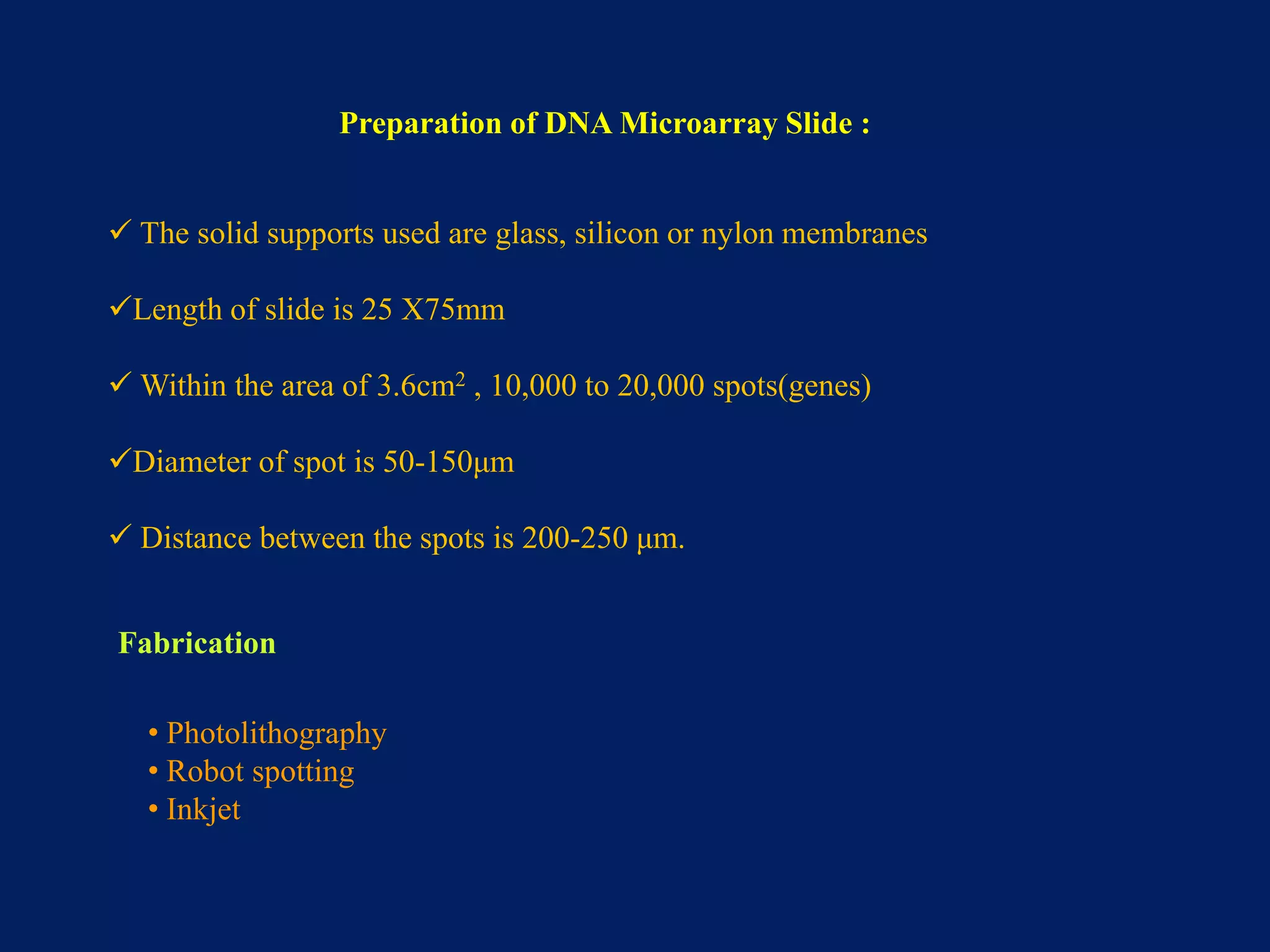 Preparation of DNA Microarray Slide :
 The solid supports used are glass, silicon or nylon membranes
Length of slide is 25 X75mm
 Within the area of 3.6cm2 , 10,000 to 20,000 spots(genes)

Diameter of spot is 50-150μm
 Distance between the spots is 200-250 μm.
Fabrication
• Photolithography
• Robot spotting
• Inkjet

 