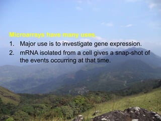 Microarrays have many uses. 
1. Major use is to investigate gene expression. 
2. mRNA isolated from a cell gives a snap-shot of 
the events occurring at that time. 
