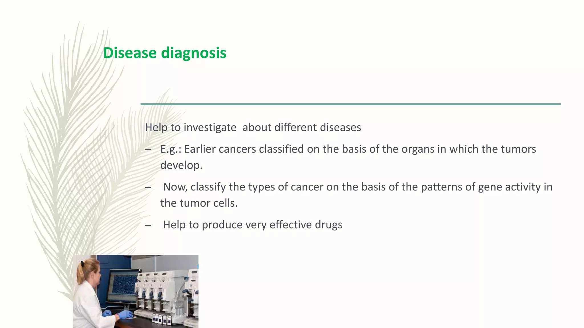 Help to investigate about different diseases
– E.g.: Earlier cancers classified on the basis of the organs in which the tumors
develop.
– Now, classify the types of cancer on the basis of the patterns of gene activity in
the tumor cells.
– Help to produce very effective drugs
Disease diagnosis
 