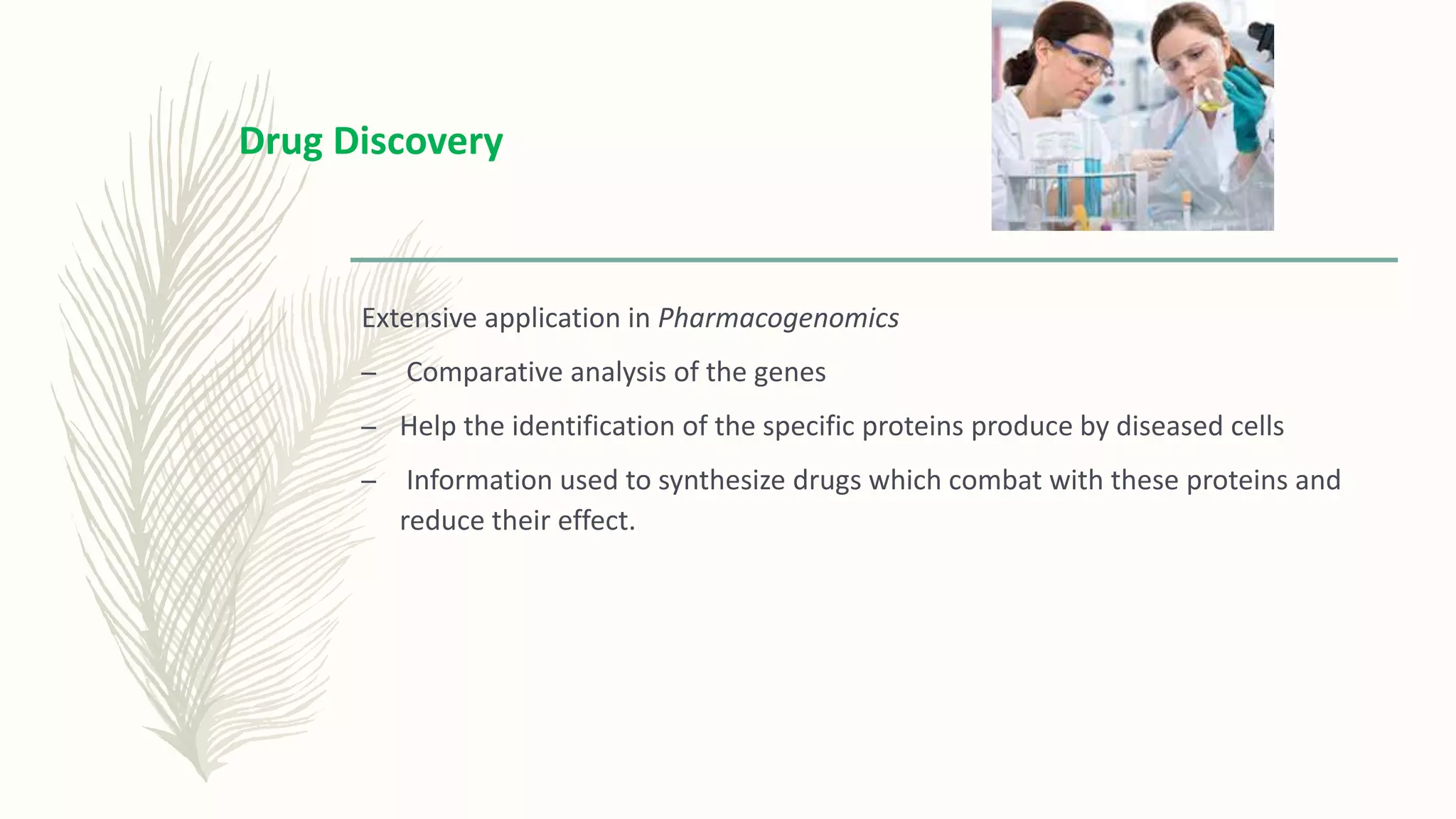 Extensive application in Pharmacogenomics
– Comparative analysis of the genes
– Help the identification of the specific proteins produce by diseased cells
– Information used to synthesize drugs which combat with these proteins and
reduce their effect.
Drug Discovery
 