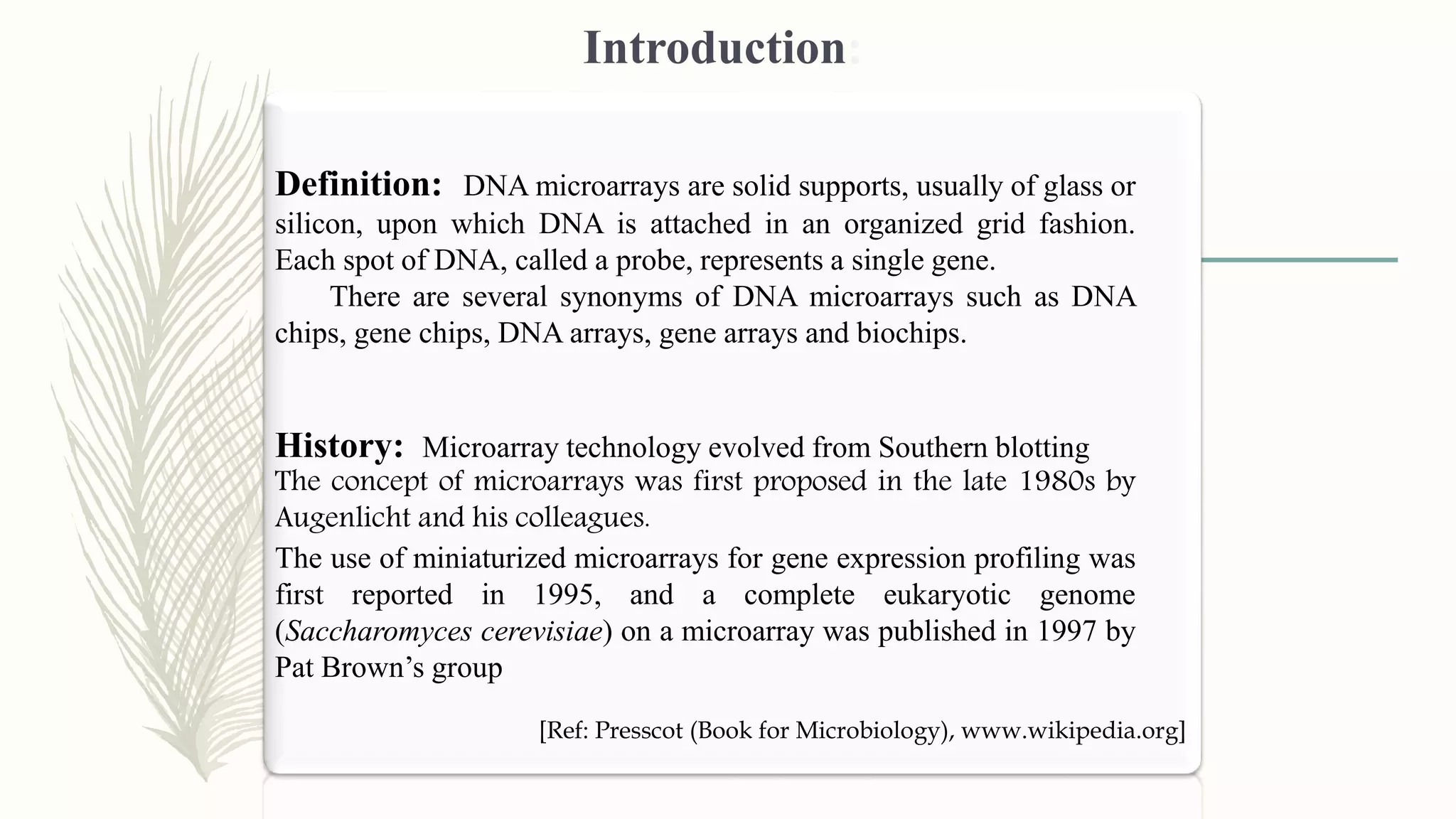 Introduction:
Definition: DNA microarrays are solid supports, usually of glass or
silicon, upon which DNA is attached in an organized grid fashion.
Each spot of DNA, called a probe, represents a single gene.
There are several synonyms of DNA microarrays such as DNA
chips, gene chips, DNA arrays, gene arrays and biochips.
[Ref: Presscot (Book for Microbiology), www.wikipedia.org]
History: Microarray technology evolved from Southern blotting
The concept of microarrays was first proposed in the late 1980s by
Augenlicht and his colleagues.
The use of miniaturized microarrays for gene expression profiling was
first reported in 1995, and a complete eukaryotic genome
(Saccharomyces cerevisiae) on a microarray was published in 1997 by
Pat Brown’s group
 