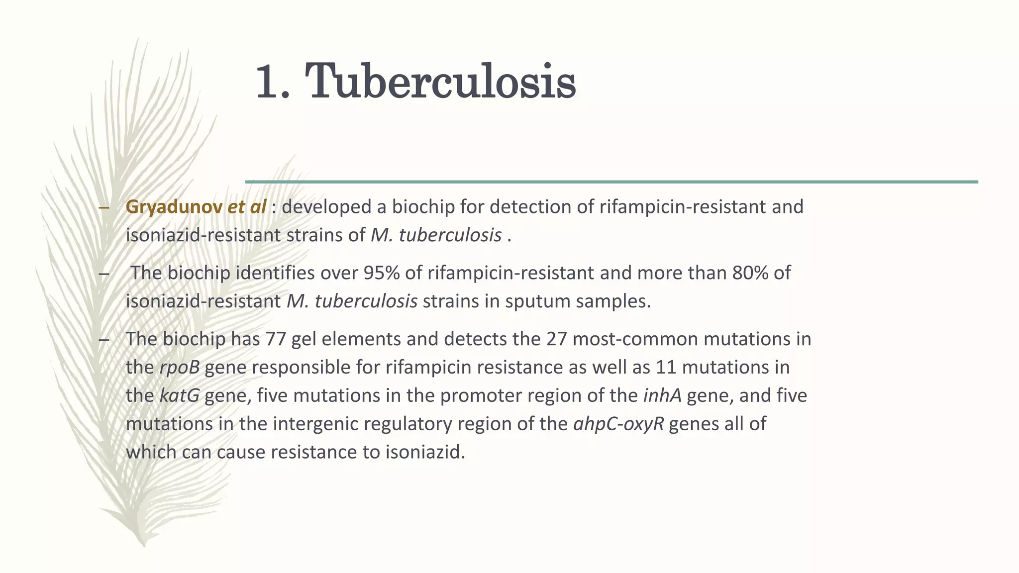 1. Tuberculosis
– Gryadunov et al : developed a biochip for detection of rifampicin-resistant and
isoniazid-resistant strains of M. tuberculosis .
– The biochip identifies over 95% of rifampicin-resistant and more than 80% of
isoniazid-resistant M. tuberculosis strains in sputum samples.
– The biochip has 77 gel elements and detects the 27 most-common mutations in
the rpoB gene responsible for rifampicin resistance as well as 11 mutations in
the katG gene, five mutations in the promoter region of the inhA gene, and five
mutations in the intergenic regulatory region of the ahpC-oxyR genes all of
which can cause resistance to isoniazid.
 