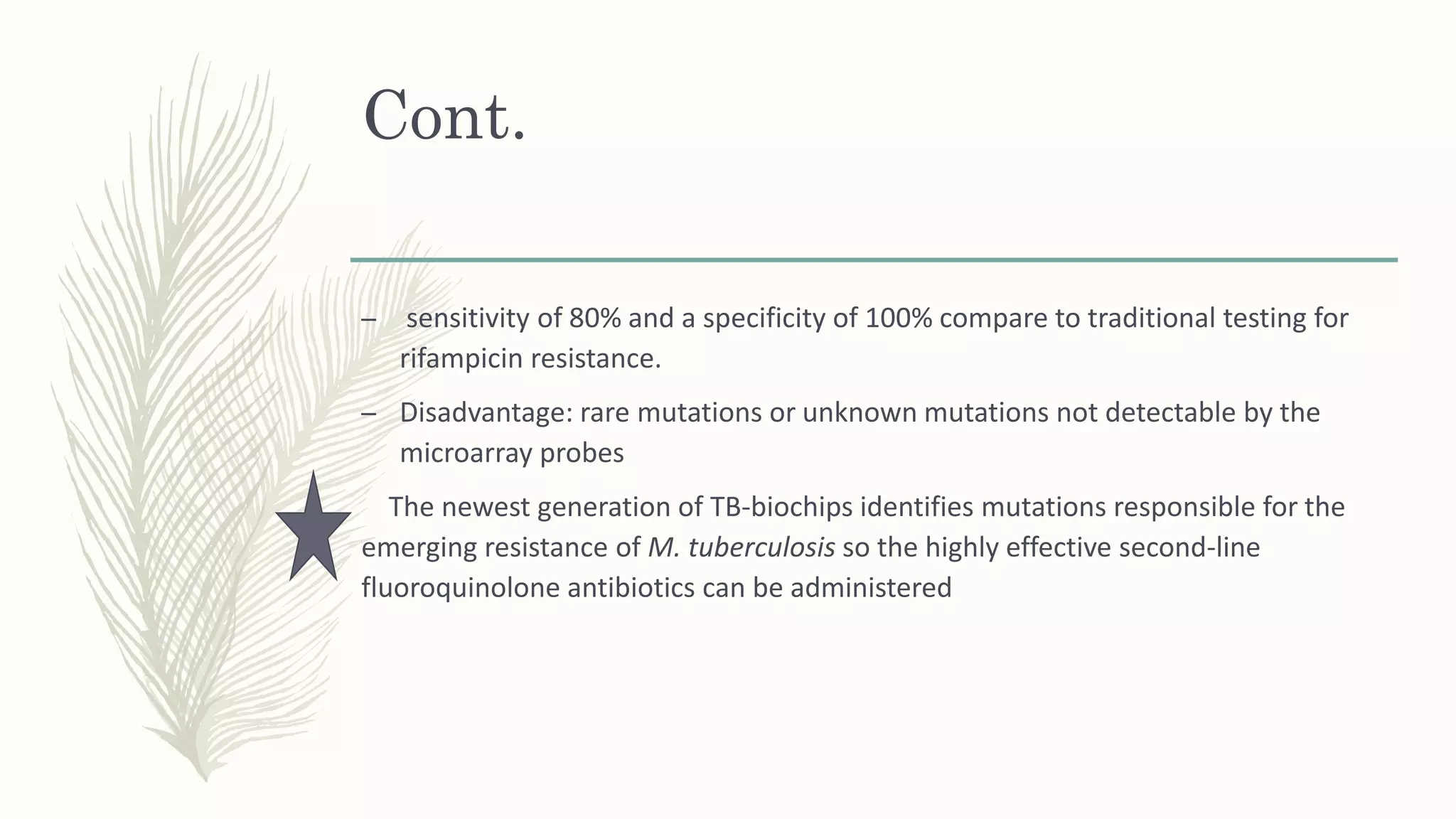 Cont.
– sensitivity of 80% and a specificity of 100% compare to traditional testing for
rifampicin resistance.
– Disadvantage: rare mutations or unknown mutations not detectable by the
microarray probes
The newest generation of TB-biochips identifies mutations responsible for the
emerging resistance of M. tuberculosis so the highly effective second-line
fluoroquinolone antibiotics can be administered
 