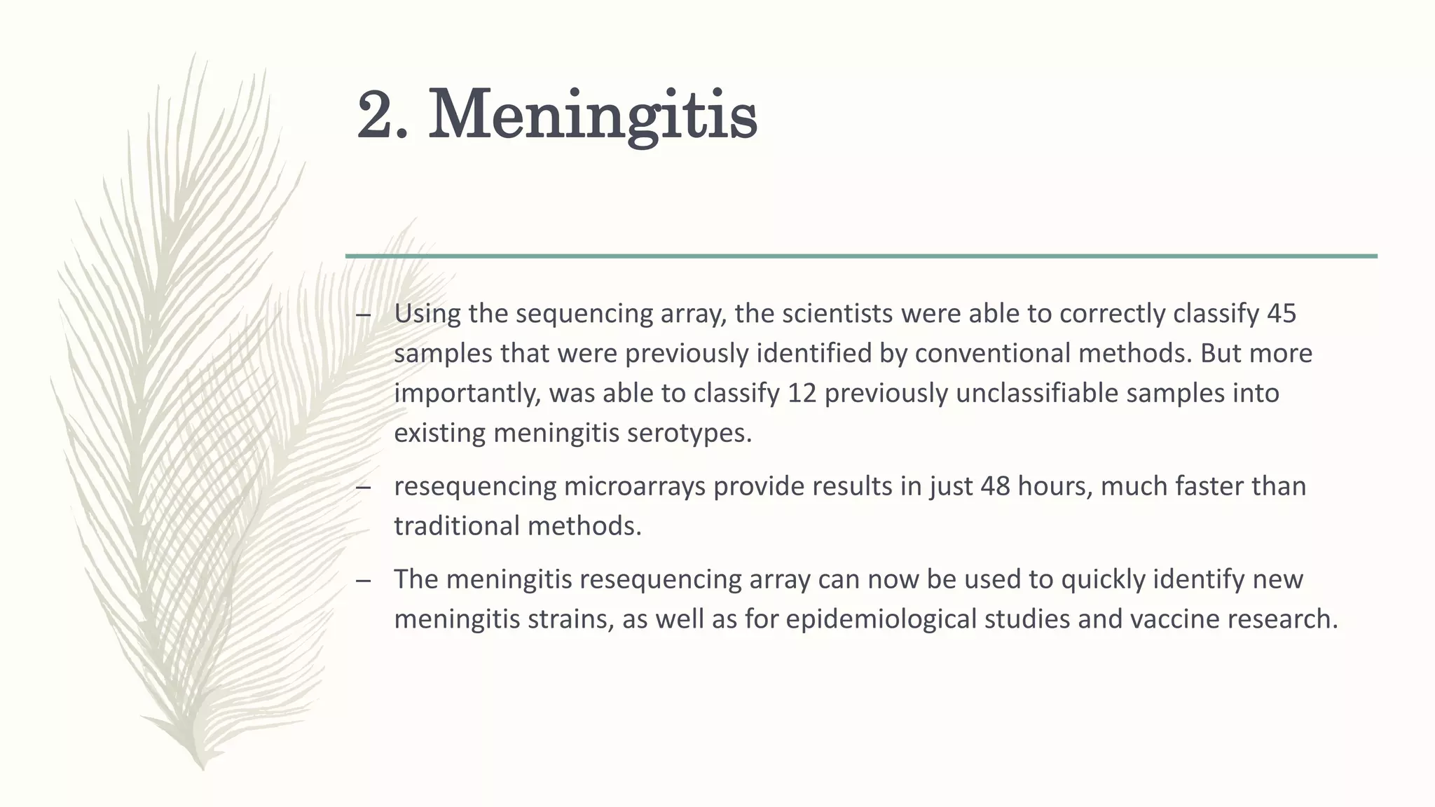 2. Meningitis
– Using the sequencing array, the scientists were able to correctly classify 45
samples that were previously identified by conventional methods. But more
importantly, was able to classify 12 previously unclassifiable samples into
existing meningitis serotypes.
– resequencing microarrays provide results in just 48 hours, much faster than
traditional methods.
– The meningitis resequencing array can now be used to quickly identify new
meningitis strains, as well as for epidemiological studies and vaccine research.
 