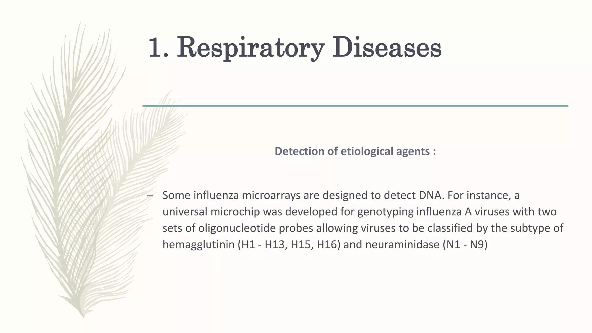 1. Respiratory Diseases
Detection of etiological agents :
– Some influenza microarrays are designed to detect DNA. For instance, a
universal microchip was developed for genotyping influenza A viruses with two
sets of oligonucleotide probes allowing viruses to be classified by the subtype of
hemagglutinin (H1 - H13, H15, H16) and neuraminidase (N1 - N9)
 