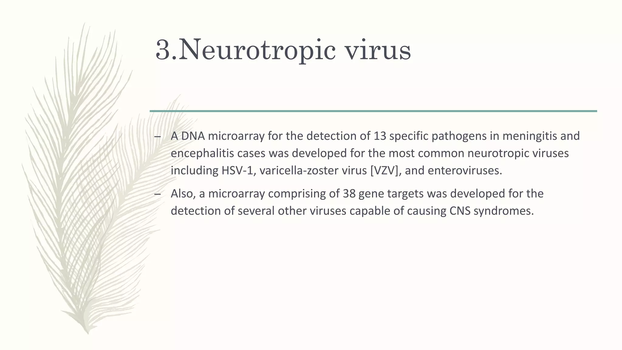 3.Neurotropic virus
– A DNA microarray for the detection of 13 specific pathogens in meningitis and
encephalitis cases was developed for the most common neurotropic viruses
including HSV-1, varicella-zoster virus [VZV], and enteroviruses.
– Also, a microarray comprising of 38 gene targets was developed for the
detection of several other viruses capable of causing CNS syndromes.
 