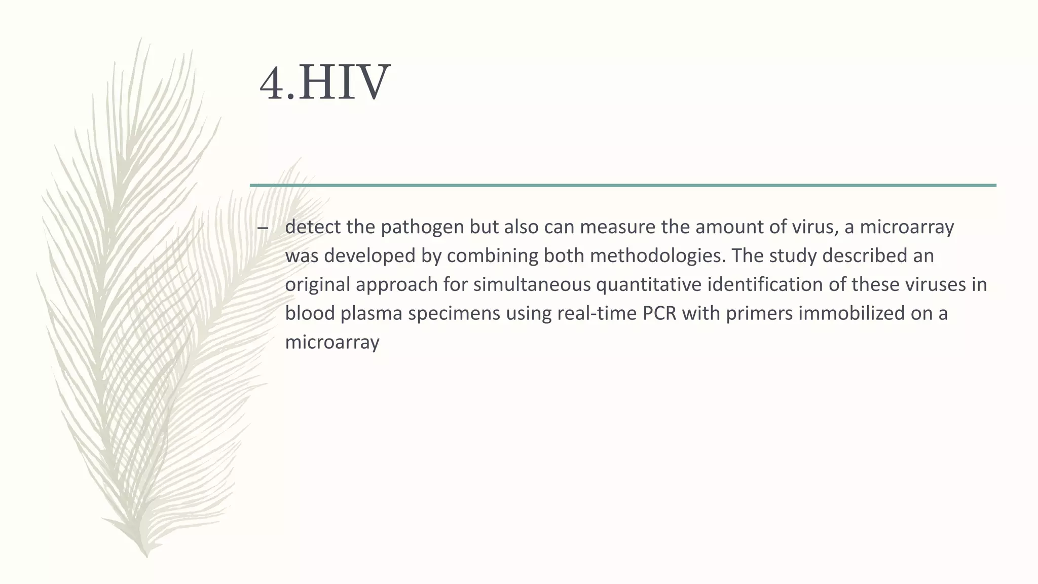 4.HIV
– detect the pathogen but also can measure the amount of virus, a microarray
was developed by combining both methodologies. The study described an
original approach for simultaneous quantitative identification of these viruses in
blood plasma specimens using real-time PCR with primers immobilized on a
microarray
 
