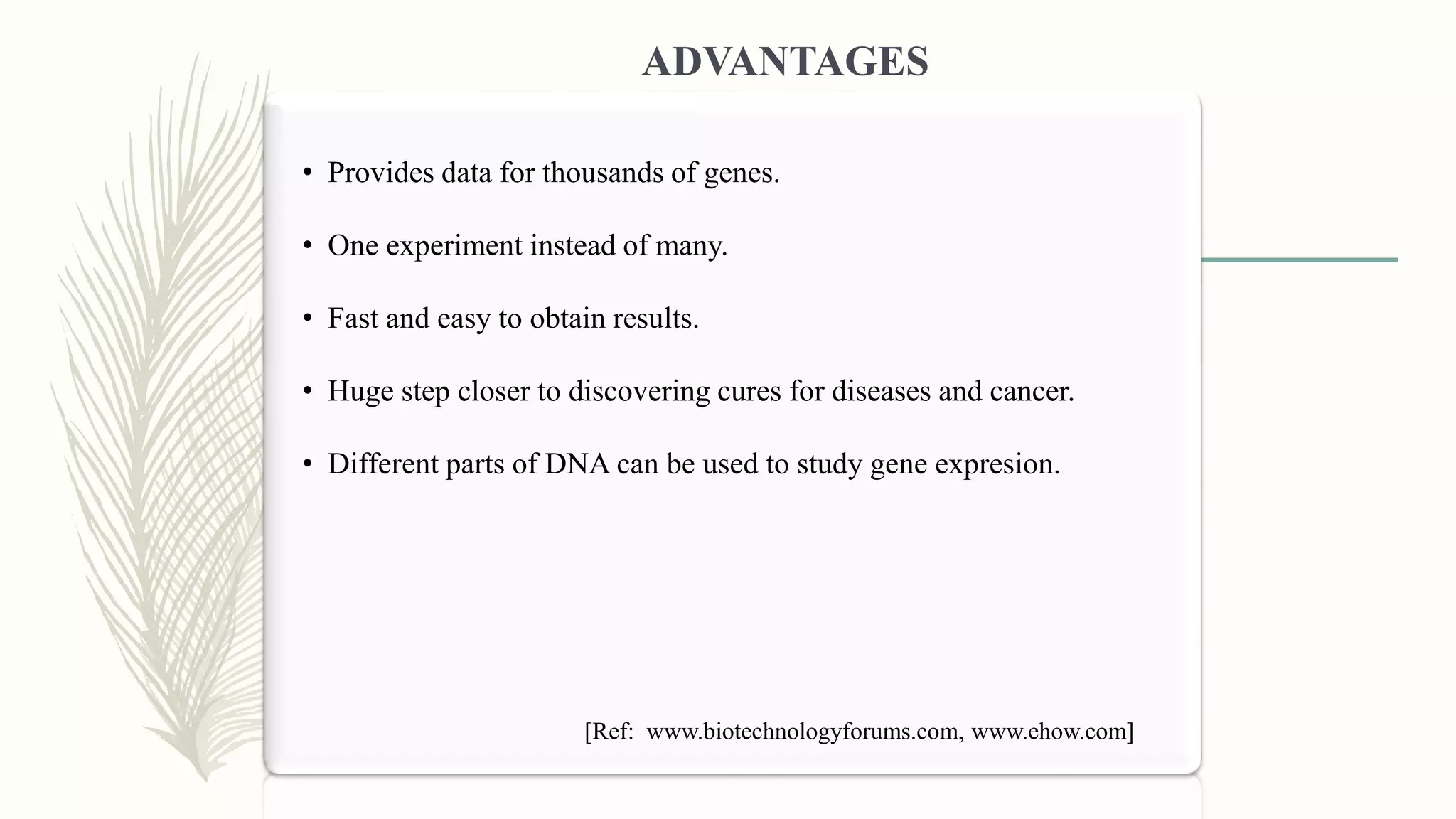• Provides data for thousands of genes.
• One experiment instead of many.
• Fast and easy to obtain results.
• Huge step closer to discovering cures for diseases and cancer.
• Different parts of DNA can be used to study gene expresion.
ADVANTAGES
[Ref: www.biotechnologyforums.com, www.ehow.com]
 
