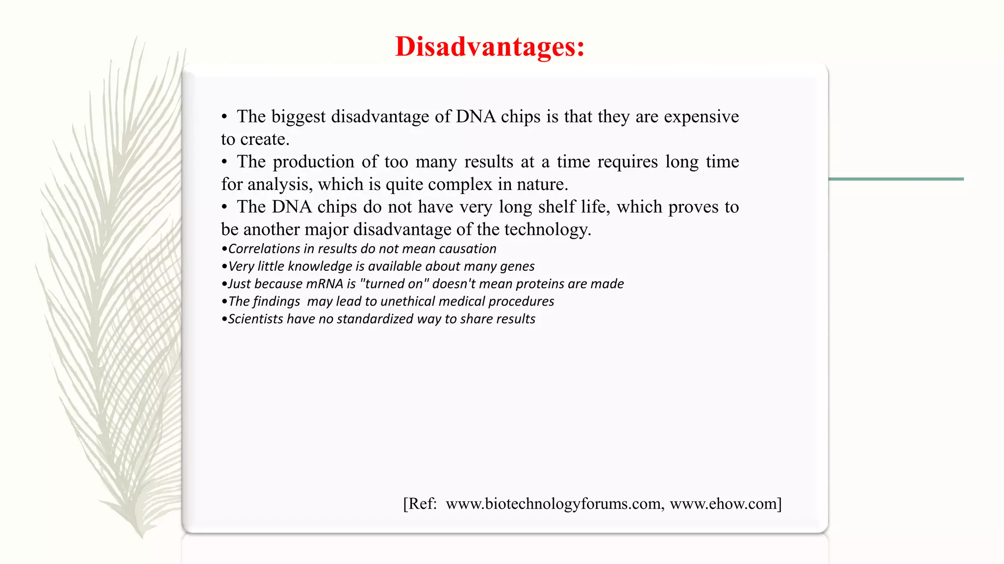 Disadvantages:
• The biggest disadvantage of DNA chips is that they are expensive
to create.
• The production of too many results at a time requires long time
for analysis, which is quite complex in nature.
• The DNA chips do not have very long shelf life, which proves to
be another major disadvantage of the technology.
•Correlations in results do not mean causation
•Very little knowledge is available about many genes
•Just because mRNA is "turned on" doesn't mean proteins are made
•The findings may lead to unethical medical procedures
•Scientists have no standardized way to share results
[Ref: www.biotechnologyforums.com, www.ehow.com]
 