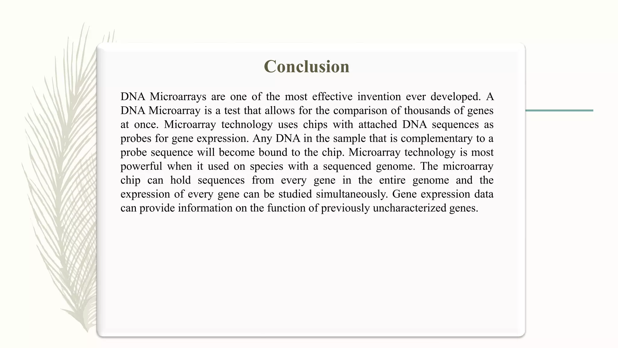 DNA Microarrays are one of the most effective invention ever developed. A
DNA Microarray is a test that allows for the comparison of thousands of genes
at once. Microarray technology uses chips with attached DNA sequences as
probes for gene expression. Any DNA in the sample that is complementary to a
probe sequence will become bound to the chip. Microarray technology is most
powerful when it used on species with a sequenced genome. The microarray
chip can hold sequences from every gene in the entire genome and the
expression of every gene can be studied simultaneously. Gene expression data
can provide information on the function of previously uncharacterized genes.
Conclusion
 