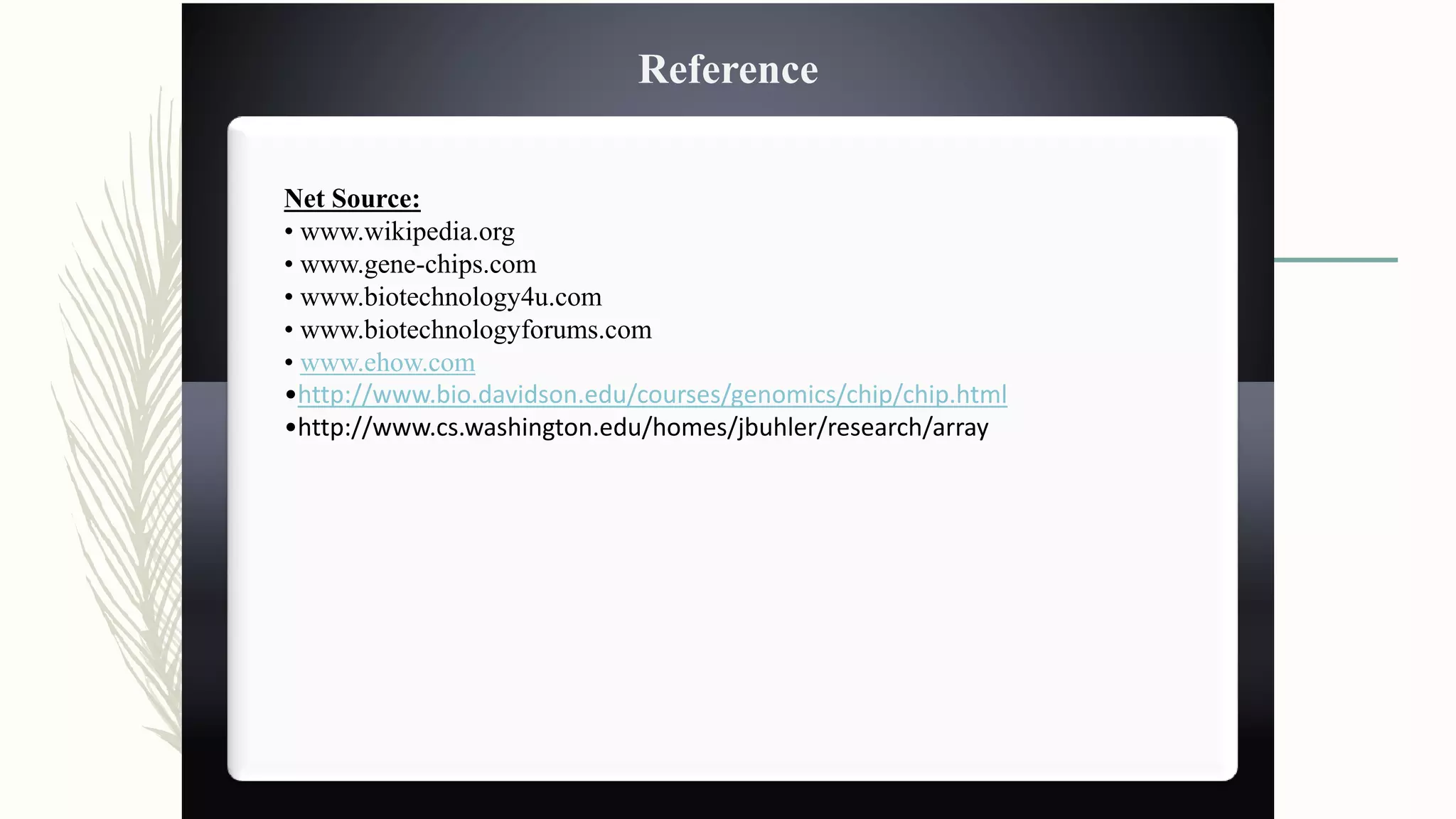Net Source:
• www.wikipedia.org
• www.gene-chips.com
• www.biotechnology4u.com
• www.biotechnologyforums.com
• www.ehow.com
•http://www.bio.davidson.edu/courses/genomics/chip/chip.html
•http://www.cs.washington.edu/homes/jbuhler/research/array
Reference
 