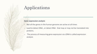 Applications
Gene expression analysis
– Not all the genes in the human genome are active at all times
– used to detect DNA , or detect RNA that may or may not be translated into
proteins.
– The process of measuring gene expression via cDNA is called expression
analysis
 