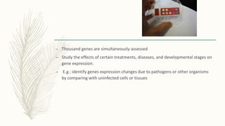 – Thousand genes are simultaneously assessed
– Study the effects of certain treatments, diseases, and developmental stages on
gene expression.
– E.g.: identify genes expression changes due to pathogens or other organisms
by comparing with uninfected cells or tissues
 