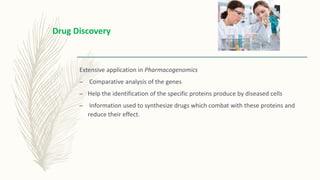 Extensive application in Pharmacogenomics
– Comparative analysis of the genes
– Help the identification of the specific proteins produce by diseased cells
– Information used to synthesize drugs which combat with these proteins and
reduce their effect.
Drug Discovery
 