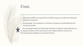 Cont.
– sensitivity of 80% and a specificity of 100% compare to traditional testing for
rifampicin resistance.
– Disadvantage: rare mutations or unknown mutations not detectable by the
microarray probes
The newest generation of TB-biochips identifies mutations responsible for the
emerging resistance of M. tuberculosis so the highly effective second-line
fluoroquinolone antibiotics can be administered
 