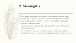 2. Meningitis
– Using the sequencing array, the scientists were able to correctly classify 45
samples that were previously identified by conventional methods. But more
importantly, was able to classify 12 previously unclassifiable samples into
existing meningitis serotypes.
– resequencing microarrays provide results in just 48 hours, much faster than
traditional methods.
– The meningitis resequencing array can now be used to quickly identify new
meningitis strains, as well as for epidemiological studies and vaccine research.
 