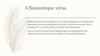 3.Neurotropic virus
– A DNA microarray for the detection of 13 specific pathogens in meningitis and
encephalitis cases was developed for the most common neurotropic viruses
including HSV-1, varicella-zoster virus [VZV], and enteroviruses.
– Also, a microarray comprising of 38 gene targets was developed for the
detection of several other viruses capable of causing CNS syndromes.
 