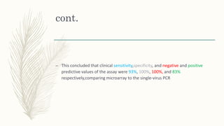cont.
– This concluded that clinical sensitivity,specificity, and negative and positive
predictive values of the assay were 93%, 100%, 100%, and 83%
respectively,comparing microarray to the single-virus PCR
 