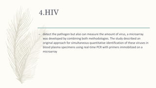 4.HIV
– detect the pathogen but also can measure the amount of virus, a microarray
was developed by combining both methodologies. The study described an
original approach for simultaneous quantitative identification of these viruses in
blood plasma specimens using real-time PCR with primers immobilized on a
microarray
 