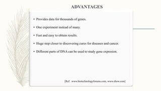 • Provides data for thousands of genes.
• One experiment instead of many.
• Fast and easy to obtain results.
• Huge step closer to discovering cures for diseases and cancer.
• Different parts of DNA can be used to study gene expresion.
ADVANTAGES
[Ref: www.biotechnologyforums.com, www.ehow.com]
 