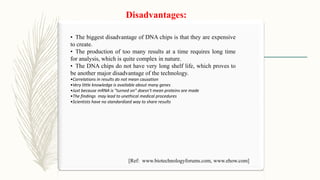 Disadvantages:
• The biggest disadvantage of DNA chips is that they are expensive
to create.
• The production of too many results at a time requires long time
for analysis, which is quite complex in nature.
• The DNA chips do not have very long shelf life, which proves to
be another major disadvantage of the technology.
•Correlations in results do not mean causation
•Very little knowledge is available about many genes
•Just because mRNA is "turned on" doesn't mean proteins are made
•The findings may lead to unethical medical procedures
•Scientists have no standardized way to share results
[Ref: www.biotechnologyforums.com, www.ehow.com]
 