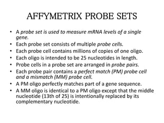 AFFYMETRIX PROBE SETS
• A probe set is used to measure mRNA levels of a single
gene.
• Each probe set consists of multiple probe cells.
• Each probe cell contains millions of copies of one oligo.
• Each oligo is intended to be 25 nucleotides in length.
• Probe cells in a probe set are arranged in probe pairs.
• Each probe pair contains a perfect match (PM) probe cell
and a mismatch (MM) probe cell.
• A PM oligo perfectly matches part of a gene sequence.
• A MM oligo is identical to a PM oligo except that the middle
nucleotide (13th of 25) is intentionally replaced by its
complementary nucleotide.
 