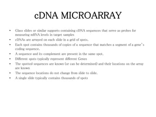 cDNA MICROARRAY
• Glass slides or similar supports containing cDNA sequences that serve as probes for
measuring mRNA levels in target samples
• cDNAs are arrayed on each slide in a grid of spots.
• Each spot contains thousands of copies of a sequence that matches a segment of a gene’s
coding sequence.
• A sequence and its complement are present in the same spot.
• Different spots typically represent different Genes
• The spotted sequences are known (or can be determined) and their locations on the array
are known
• The sequence locations do not change from slide to slide.
• A single slide typically contains thousands of spots
 