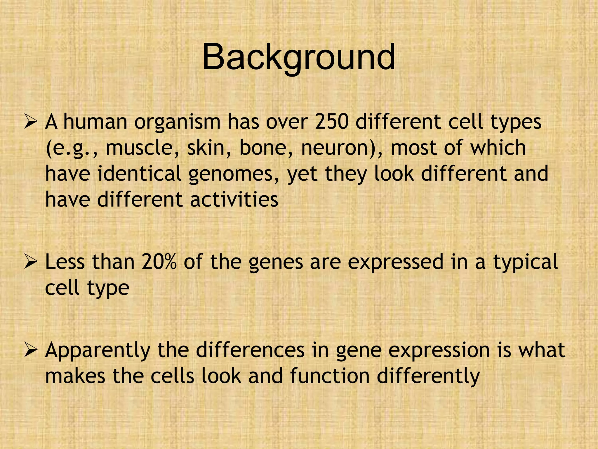 Background
 A human organism has over 250 different cell types
(e.g., muscle, skin, bone, neuron), most of which
have identical genomes, yet they look different and
have different activities
 Less than 20% of the genes are expressed in a typical
cell type
 Apparently the differences in gene expression is what
makes the cells look and function differently
 