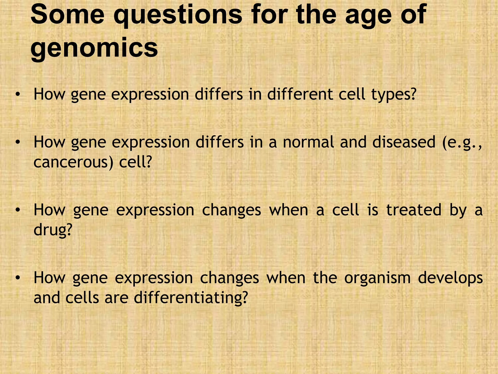 Some questions for the age of
genomics
• How gene expression differs in different cell types?
• How gene expression differs in a normal and diseased (e.g.,
cancerous) cell?
• How gene expression changes when a cell is treated by a
drug?
• How gene expression changes when the organism develops
and cells are differentiating?
 