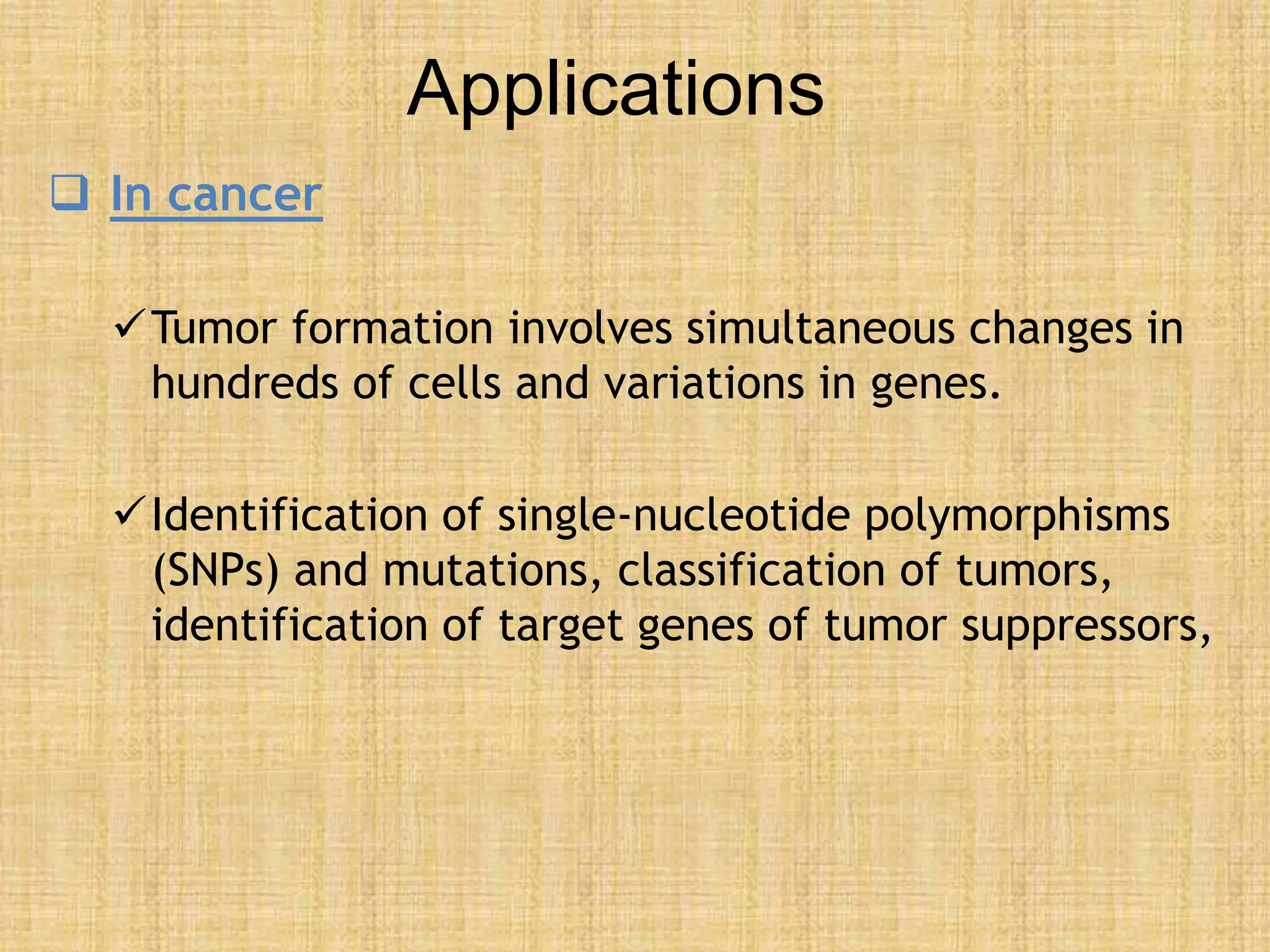 Applications
 In cancer
Tumor formation involves simultaneous changes in
hundreds of cells and variations in genes.
Identification of single-nucleotide polymorphisms
(SNPs) and mutations, classification of tumors,
identification of target genes of tumor suppressors,
 