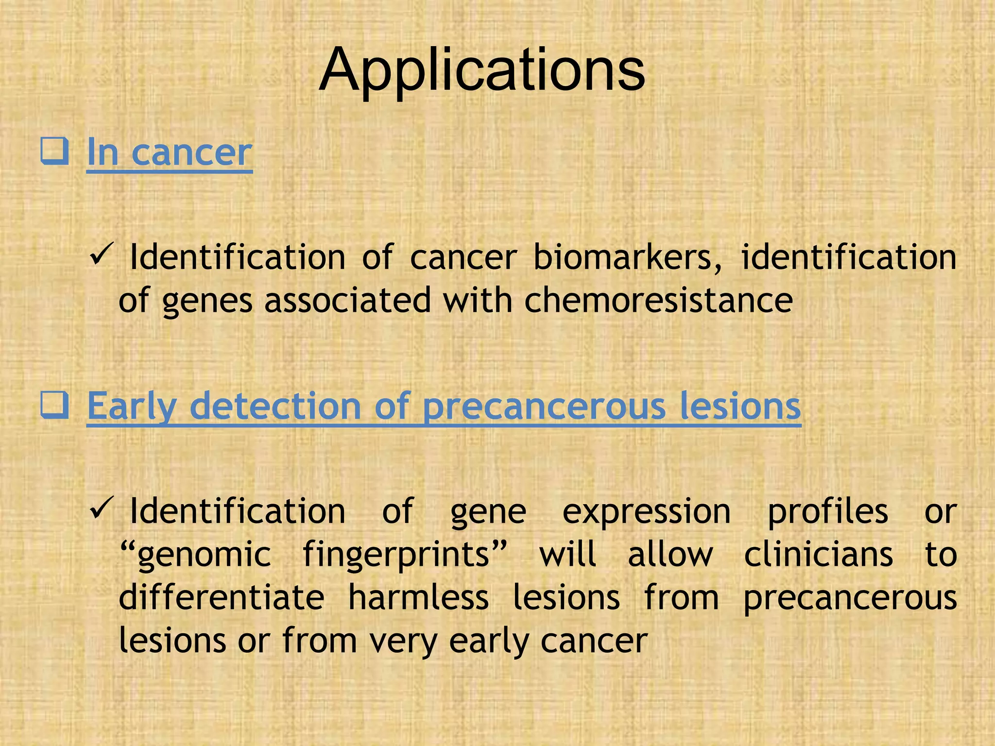 Applications
 In cancer
 Identification of cancer biomarkers, identification
of genes associated with chemoresistance
 Early detection of precancerous lesions
 Identification of gene expression profiles or
“genomic fingerprints” will allow clinicians to
differentiate harmless lesions from precancerous
lesions or from very early cancer
 