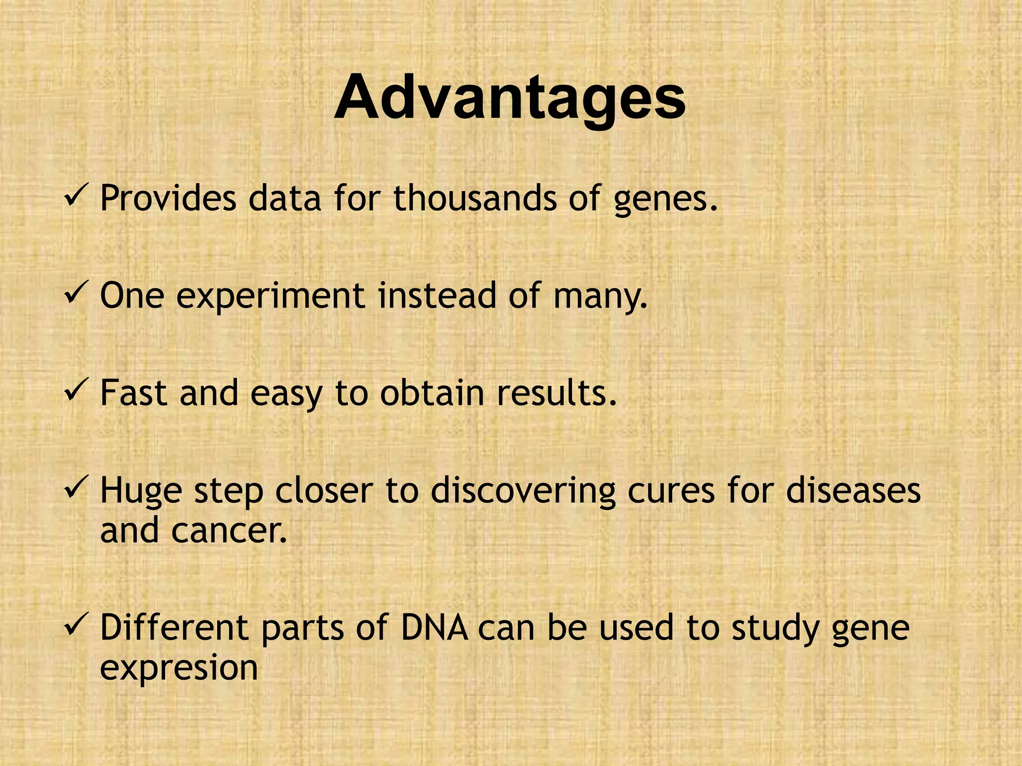 Advantages
 Provides data for thousands of genes.
 One experiment instead of many.
 Fast and easy to obtain results.
 Huge step closer to discovering cures for diseases
and cancer.
 Different parts of DNA can be used to study gene
expresion
 
