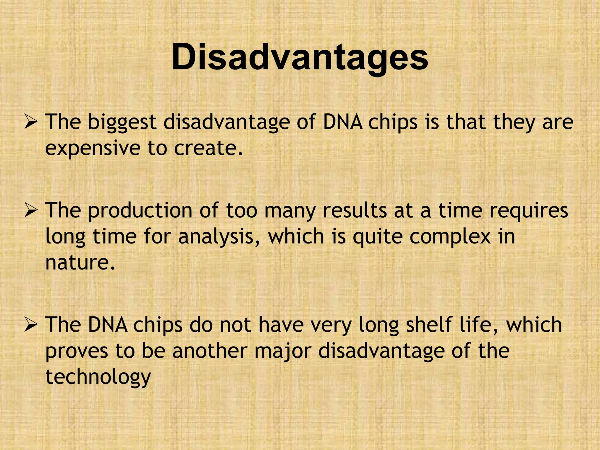 Disadvantages
 The biggest disadvantage of DNA chips is that they are
expensive to create.
 The production of too many results at a time requires
long time for analysis, which is quite complex in
nature.
 The DNA chips do not have very long shelf life, which
proves to be another major disadvantage of the
technology
 