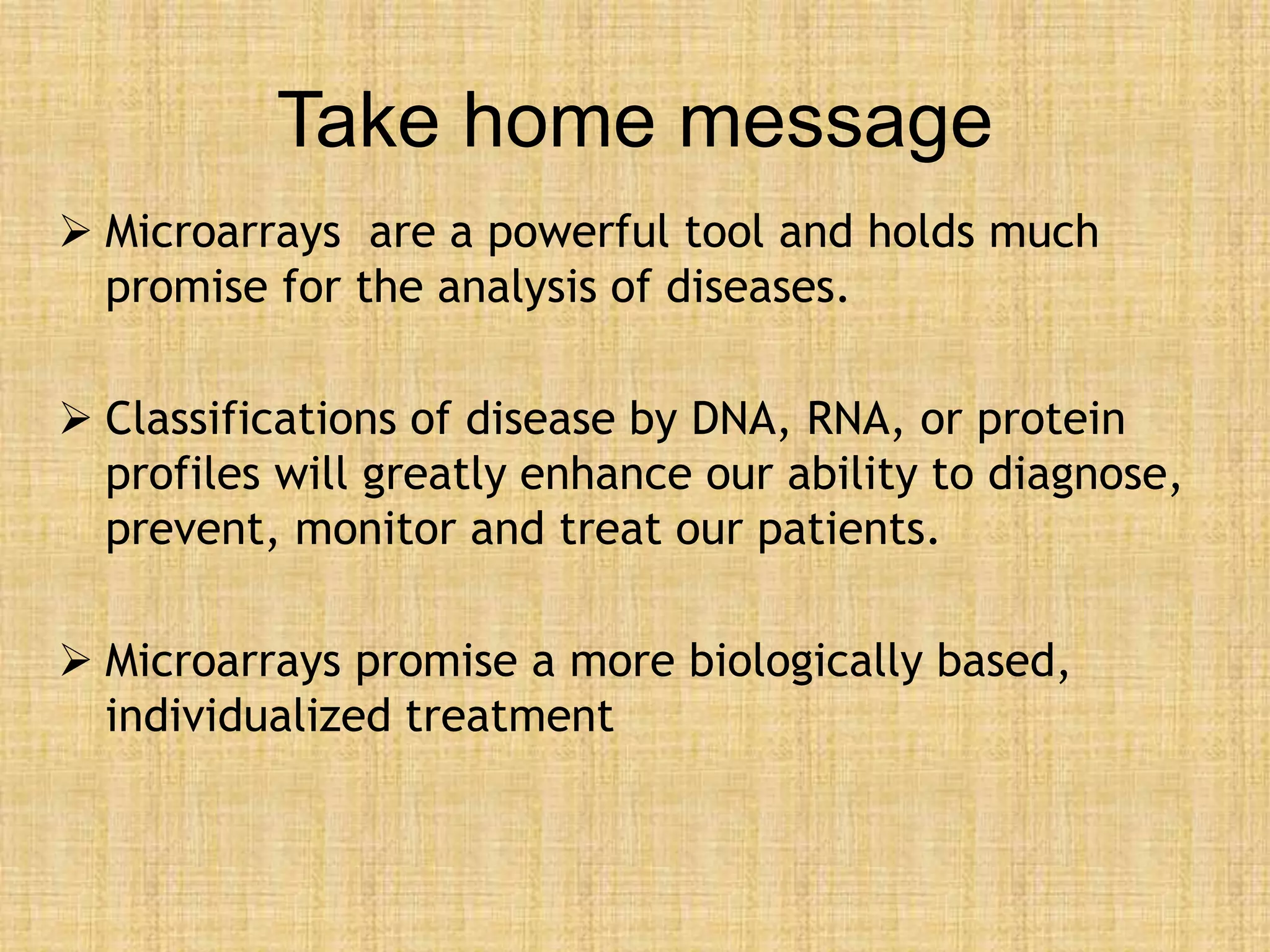 Take home message
 Microarrays are a powerful tool and holds much
promise for the analysis of diseases.
 Classifications of disease by DNA, RNA, or protein
profiles will greatly enhance our ability to diagnose,
prevent, monitor and treat our patients.
 Microarrays promise a more biologically based,
individualized treatment
 
