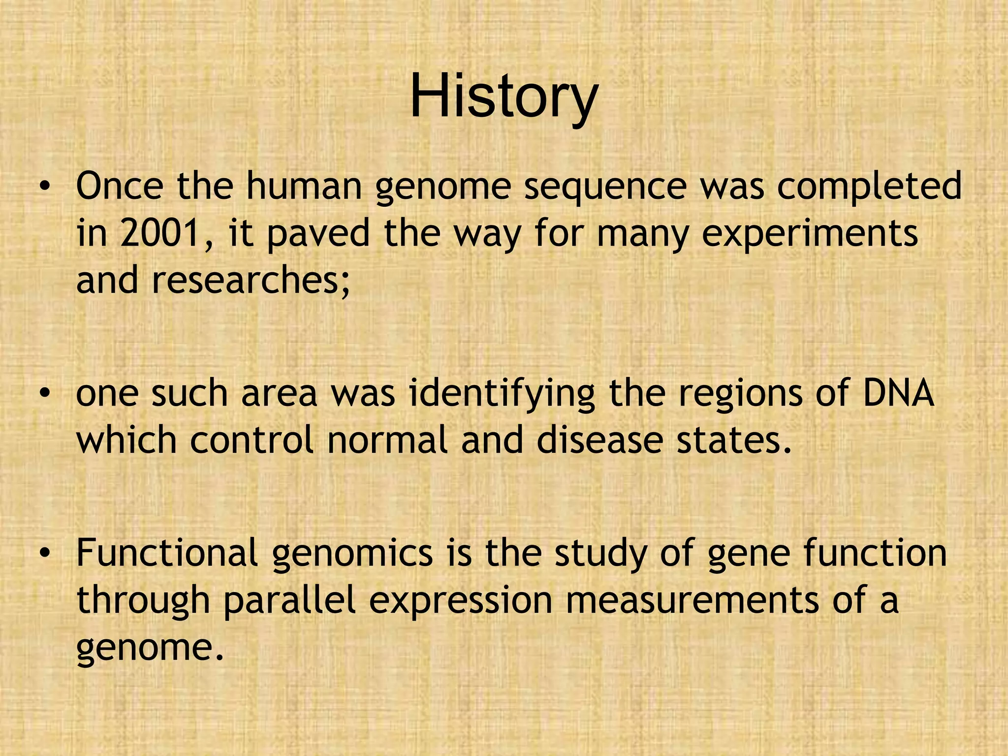 History
• Once the human genome sequence was completed
in 2001, it paved the way for many experiments
and researches;
• one such area was identifying the regions of DNA
which control normal and disease states.
• Functional genomics is the study of gene function
through parallel expression measurements of a
genome.
 