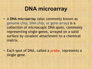 DNA microarray
• A DNA microarray (also commonly known as
genome chip, DNA chip, or gene array) is a
collection of microscopic DNA spots, commonly
representing single genes, arrayed on a solid
surface by covalent attachment to a chemical
matrix.
• Each spot of DNA, called a probe, represents a
single gene.
 