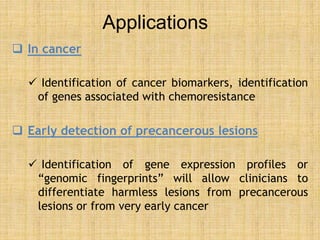 Applications
 In cancer
 Identification of cancer biomarkers, identification
of genes associated with chemoresistance
 Early detection of precancerous lesions
 Identification of gene expression profiles or
“genomic fingerprints” will allow clinicians to
differentiate harmless lesions from precancerous
lesions or from very early cancer
 