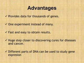 Advantages
 Provides data for thousands of genes.
 One experiment instead of many.
 Fast and easy to obtain results.
 Huge step closer to discovering cures for diseases
and cancer.
 Different parts of DNA can be used to study gene
expresion
 