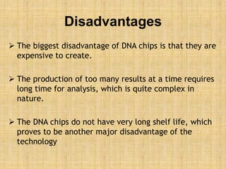 Disadvantages
 The biggest disadvantage of DNA chips is that they are
expensive to create.
 The production of too many results at a time requires
long time for analysis, which is quite complex in
nature.
 The DNA chips do not have very long shelf life, which
proves to be another major disadvantage of the
technology
 