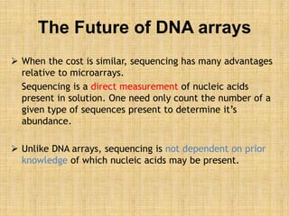 The Future of DNA arrays
 When the cost is similar, sequencing has many advantages
relative to microarrays.
Sequencing is a direct measurement of nucleic acids
present in solution. One need only count the number of a
given type of sequences present to determine it’s
abundance.
 Unlike DNA arrays, sequencing is not dependent on prior
knowledge of which nucleic acids may be present.
 