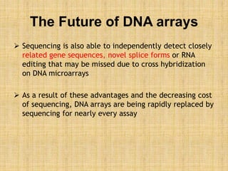 The Future of DNA arrays
 Sequencing is also able to independently detect closely
related gene sequences, novel splice forms or RNA
editing that may be missed due to cross hybridization
on DNA microarrays
 As a result of these advantages and the decreasing cost
of sequencing, DNA arrays are being rapidly replaced by
sequencing for nearly every assay
 