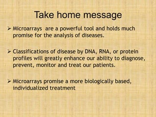 Take home message
 Microarrays are a powerful tool and holds much
promise for the analysis of diseases.
 Classifications of disease by DNA, RNA, or protein
profiles will greatly enhance our ability to diagnose,
prevent, monitor and treat our patients.
 Microarrays promise a more biologically based,
individualized treatment
 