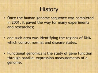 History
• Once the human genome sequence was completed
in 2001, it paved the way for many experiments
and researches;
• one such area was identifying the regions of DNA
which control normal and disease states.
• Functional genomics is the study of gene function
through parallel expression measurements of a
genome.
 